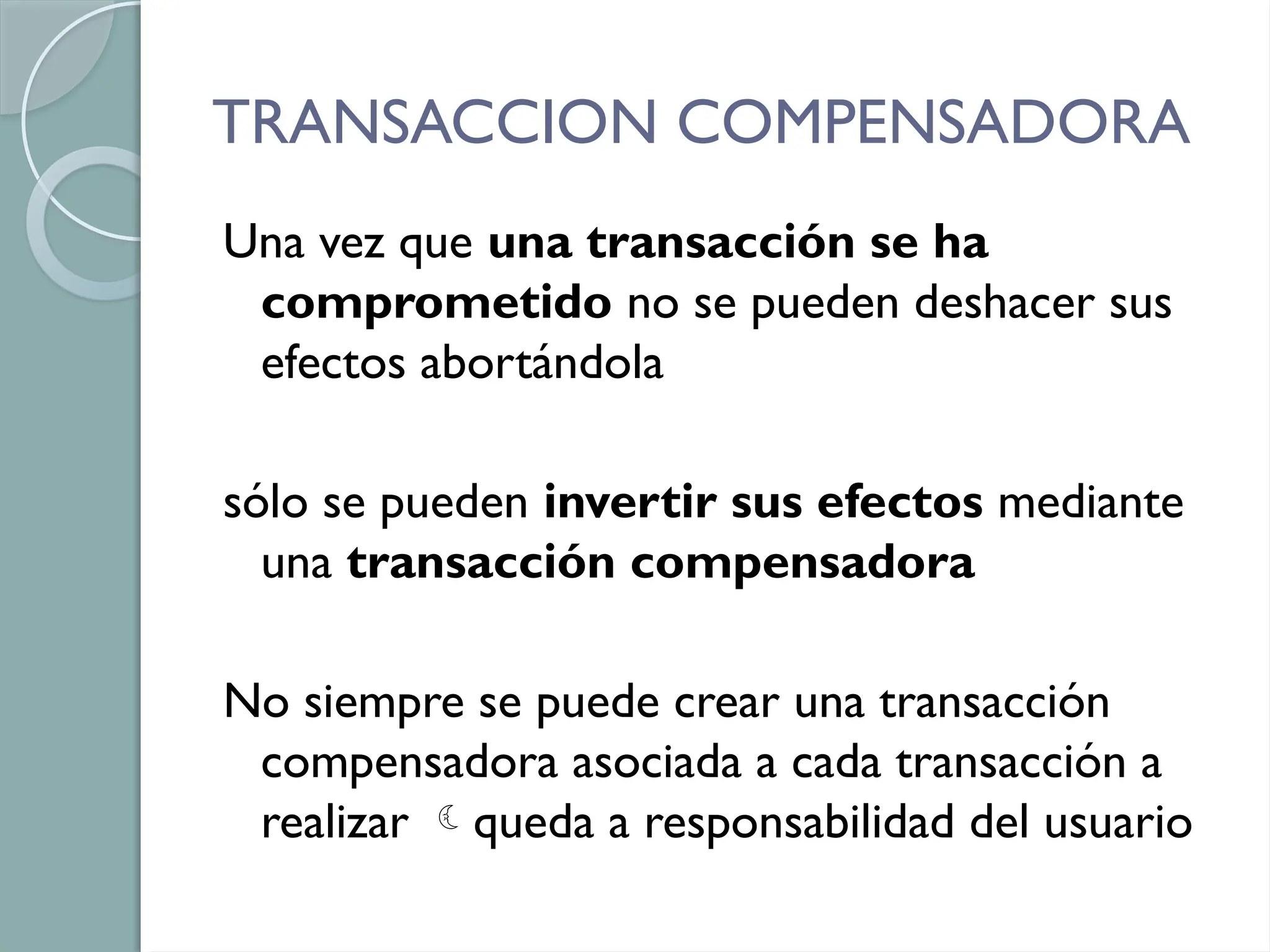TRANSACCION COMPENSADORA
Una vez que una transacción se ha
comprometido no se pueden deshacer sus
efectos abortándola
sólo se pueden invertir sus efectos mediante
una transacción compensadora
No siempre se puede crear una transacción
compensadora asociada a cada transacción a
realizar queda a responsabilidad del usuario
 