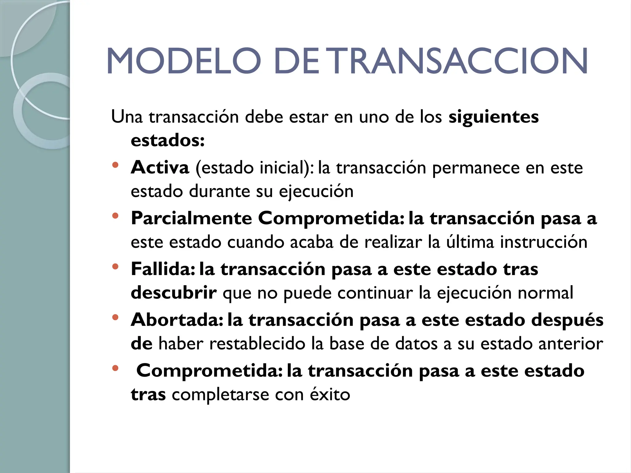 MODELO DE TRANSACCION
Una transacción debe estar en uno de los siguientes
estados:
 Activa (estado inicial): la transacción permanece en este
estado durante su ejecución
 Parcialmente Comprometida: la transacción pasa a
este estado cuando acaba de realizar la última instrucción
 Fallida: la transacción pasa a este estado tras
descubrir que no puede continuar la ejecución normal
 Abortada: la transacción pasa a este estado después
de haber restablecido la base de datos a su estado anterior
 Comprometida: la transacción pasa a este estado
tras completarse con éxito
 