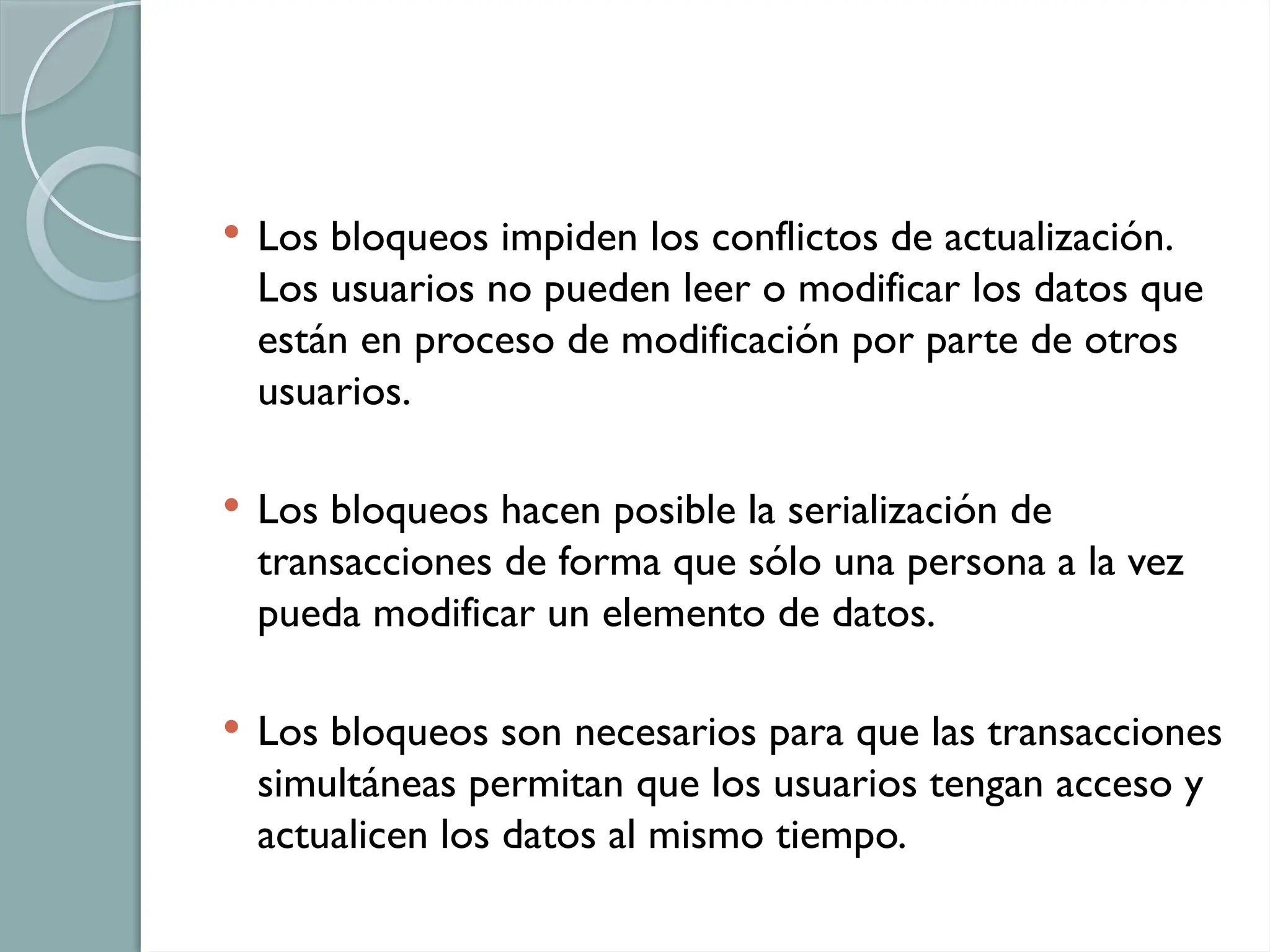  Los bloqueos impiden los conflictos de actualización.
Los usuarios no pueden leer o modificar los datos que
están en proceso de modificación por parte de otros
usuarios.
 Los bloqueos hacen posible la serialización de
transacciones de forma que sólo una persona a la vez
pueda modificar un elemento de datos.
 Los bloqueos son necesarios para que las transacciones
simultáneas permitan que los usuarios tengan acceso y
actualicen los datos al mismo tiempo.
 
