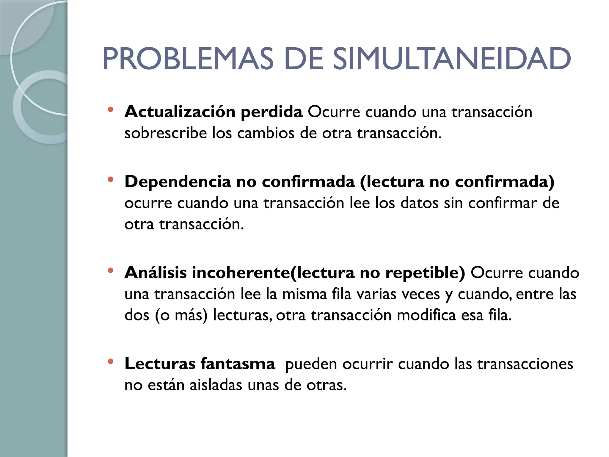 PROBLEMAS DE SIMULTANEIDAD
 Actualización perdida Ocurre cuando una transacción
sobrescribe los cambios de otra transacción.
 Dependencia no confirmada (lectura no confirmada)
ocurre cuando una transacción lee los datos sin confirmar de
otra transacción.
 Análisis incoherente(lectura no repetible) Ocurre cuando
una transacción lee la misma fila varias veces y cuando, entre las
dos (o más) lecturas, otra transacción modifica esa fila.
 Lecturas fantasma pueden ocurrir cuando las transacciones
no están aisladas unas de otras.
 