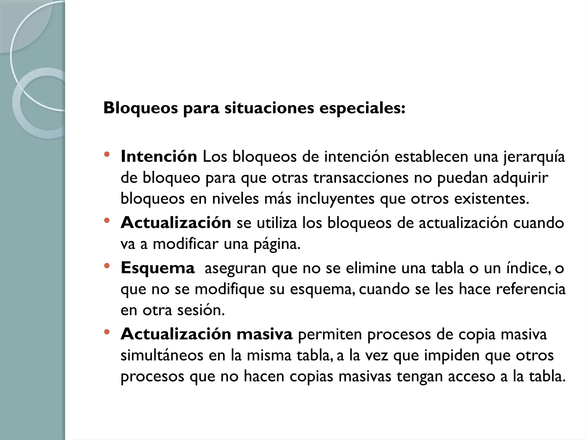 Bloqueos para situaciones especiales:
 Intención Los bloqueos de intención establecen una jerarquía
de bloqueo para que otras transacciones no puedan adquirir
bloqueos en niveles más incluyentes que otros existentes.
 Actualización se utiliza los bloqueos de actualización cuando
va a modificar una página.
 Esquema aseguran que no se elimine una tabla o un índice, o
que no se modifique su esquema, cuando se les hace referencia
en otra sesión.
 Actualización masiva permiten procesos de copia masiva
simultáneos en la misma tabla, a la vez que impiden que otros
procesos que no hacen copias masivas tengan acceso a la tabla.
 