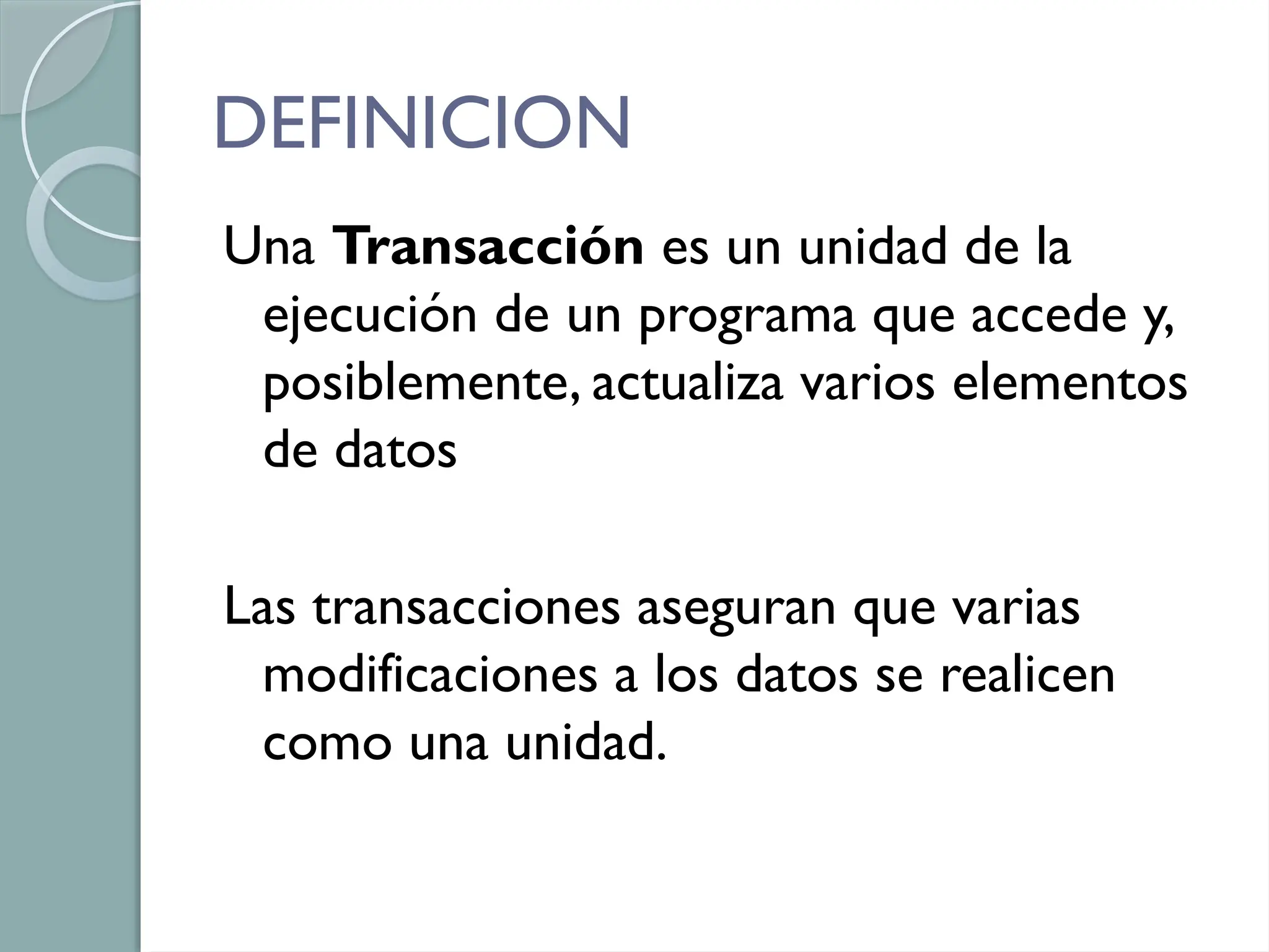 DEFINICION
Una Transacción es un unidad de la
ejecución de un programa que accede y,
posiblemente, actualiza varios elementos
de datos
Las transacciones aseguran que varias
modificaciones a los datos se realicen
como una unidad.
 