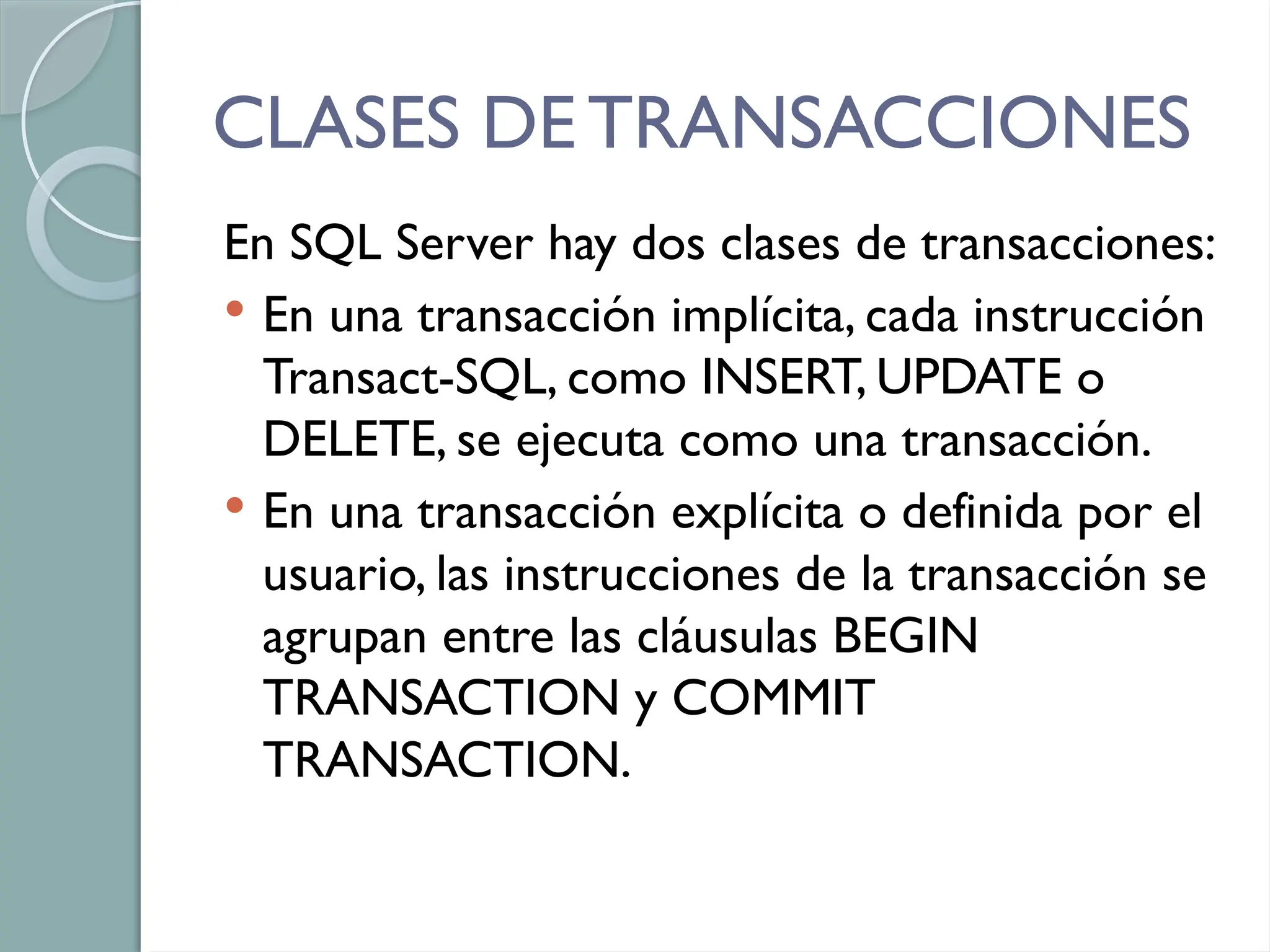 CLASES DE TRANSACCIONES
En SQL Server hay dos clases de transacciones:
 En una transacción implícita, cada instrucción
Transact-SQL, como INSERT, UPDATE o
DELETE, se ejecuta como una transacción.
 En una transacción explícita o definida por el
usuario, las instrucciones de la transacción se
agrupan entre las cláusulas BEGIN
TRANSACTION y COMMIT
TRANSACTION.
 