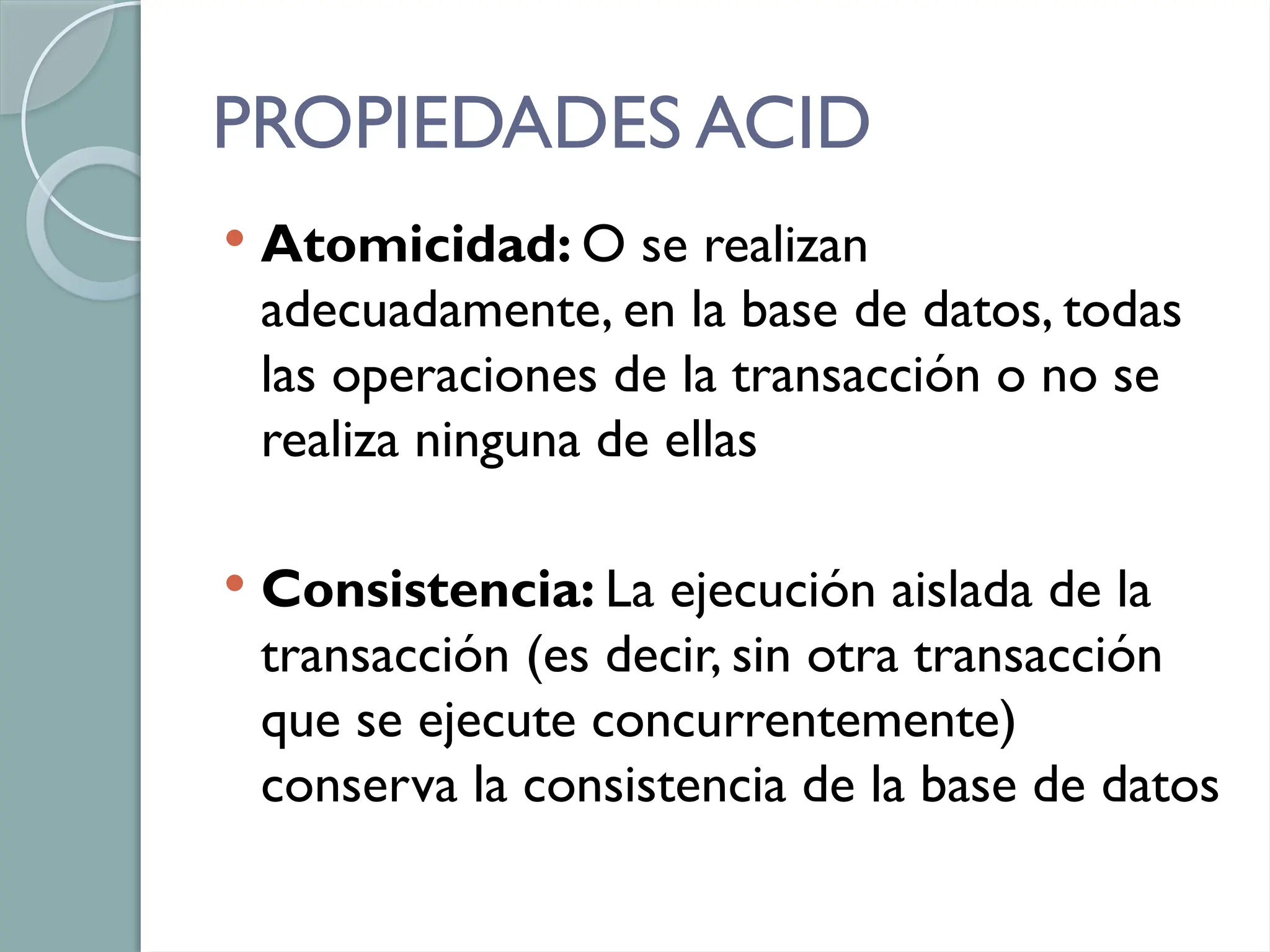 PROPIEDADES ACID
 Atomicidad: O se realizan
adecuadamente, en la base de datos, todas
las operaciones de la transacción o no se
realiza ninguna de ellas
 Consistencia: La ejecución aislada de la
transacción (es decir, sin otra transacción
que se ejecute concurrentemente)
conserva la consistencia de la base de datos
 