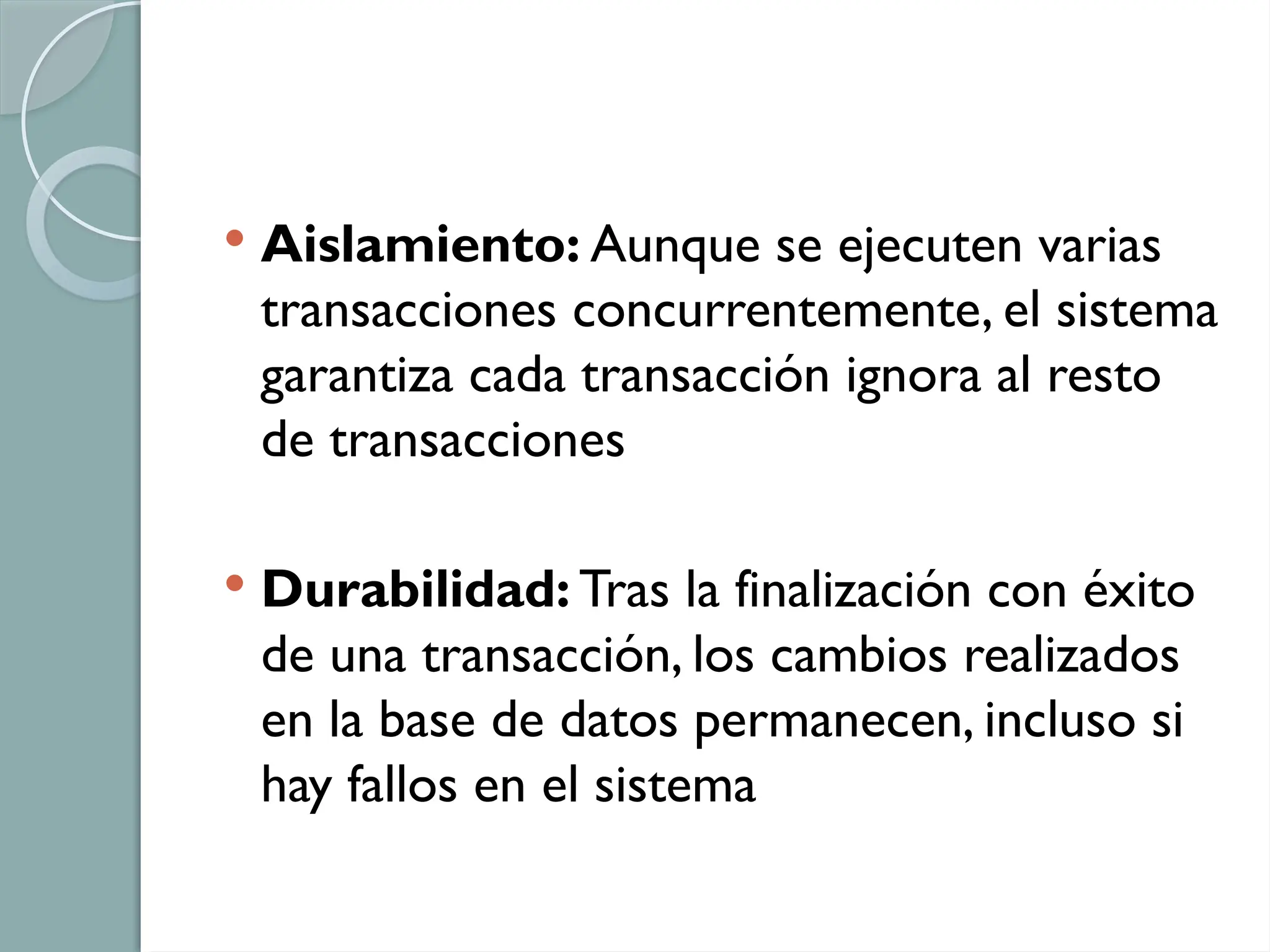  Aislamiento: Aunque se ejecuten varias
transacciones concurrentemente, el sistema
garantiza cada transacción ignora al resto
de transacciones
 Durabilidad: Tras la finalización con éxito
de una transacción, los cambios realizados
en la base de datos permanecen, incluso si
hay fallos en el sistema
 