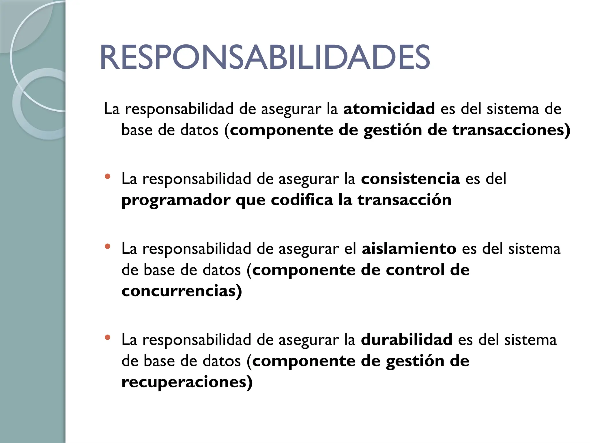 RESPONSABILIDADES
La responsabilidad de asegurar la atomicidad es del sistema de
base de datos (componente de gestión de transacciones)
 La responsabilidad de asegurar la consistencia es del
programador que codifica la transacción
 La responsabilidad de asegurar el aislamiento es del sistema
de base de datos (componente de control de
concurrencias)
 La responsabilidad de asegurar la durabilidad es del sistema
de base de datos (componente de gestión de
recuperaciones)
 