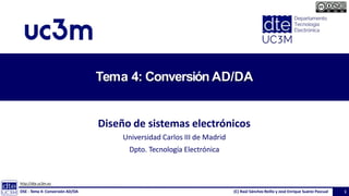 T
ema4:
Conversió
n AD/DA
1. Conceptosprincipales
2. Conversión
Digital/Analógica
(DAC)
• Resistivo
• Binario
• LadderR/2R
• OtrosDACs
3. Conversión
Analógica/Digital
(ADC)
• Doble rampa,
Sobremuestreo
• Aproximacionessucesivas,
Algorítmico
• Paralelo(Flash), Pipeline
• OttrosADCs
Tema 4: Conversión AD/DA
Diseño de sistemas electrónicos
Universidad Carlos III de Madrid
Dpto. Tecnología Electrónica
http://dte.uc3m.es
DSE - Tema 4: Conversión AD/DA (C) Raúl Sánchez Reíllo y José Enrique Suárez Pascual 1
 