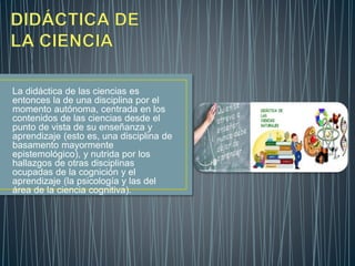 La didáctica de las ciencias es
entonces la de una disciplina por el
momento autónoma, centrada en los
contenidos de las ciencias desde el
punto de vista de su enseñanza y
aprendizaje (esto es, una disciplina de
basamento mayormente
epistemológico), y nutrida por los
hallazgos de otras disciplinas
ocupadas de la cognición y el
aprendizaje (la psicología y las del
área de la ciencia cognitiva).
 