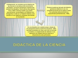 Análogamente, se considera que la didáctica de
las ciencias no se deduce del conocimiento
psicológico, aunque la perspectiva cognitiva sea
central en la disciplina. Como afirma Juan Ignacio
Pozo (1993): Interesa resaltar que ambos
acercamientos -el psicológico y el didáctico son
divergentes no sólo en su tradición histórica, sino
también en sus objetivos y enfoques dominantes
en el presente.
Tampoco puede ser derivado del didáctico
general; la didáctica no es una
competencia formal que se aplica a todos
los contenidos desconociendo su
especificidad (de Bartolomeis, 1986).
Es una disciplina con carácter propio, dotada de
una perspectiva teórica autónoma (Izquierdo, 1990),
que está conectada con otras, pero que no se limita
a constituir un conglomerado de saberes ni una
aplicación de modelos teóricos externos a
situaciones de aula particulares
 