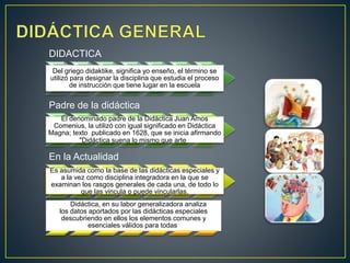 DIDACTICA
Del griego didaktike, significa yo enseño, el término se
utilizó para designar la disciplina que estudia el proceso
de instrucción que tiene lugar en la escuela
Padre de la didáctica
El denominado padre de la Didáctica Juan Amos
Comenius, la utilizó con igual significado en Didáctica
Magna; texto publicado en 1628, que se inicia afirmando
"Didáctica suena lo mismo que arte
En la Actualidad
Es asumida como la base de las didácticas especiales y
a la vez como disciplina integradora en la que se
examinan los rasgos generales de cada una, de todo lo
que las vincula o puede vincularlas.
La Didáctica, en su labor generalizadora analiza
los datos aportados por las didácticas especiales
descubriendo en ellos los elementos comunes y
esenciales válidos para todas.
 