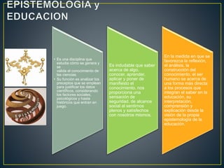 • Es una disciplina que
estudia cómo se genera y
se
valida el conocimiento de
las ciencias.
• Su función es analizar los
preceptos que se emplean
para justificar los datos
científicos, considerando
los factores sociales,
psicológicos y hasta
históricos que entran en
juego.
Es indudable que saber
acerca de algo,
conocer, aprender,
aplicar y poner de
manifiesto el
conocimiento, nos
proporciona una
sensación de
seguridad, de alcance
social al sentirnos
plenos y satisfechos
con nosotros mismos.
En la medida en que se
favorezca la reflexión,
el análisis, la
construcción del
conocimiento, el ser
humano se acerca de
una forma más directa
a los procesos que
integran el saber en la
educación, su
interpretación,
comprensión y
explicación desde la
visión de la propia
epistemología de la
educación.
 