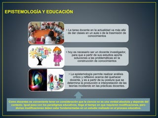 • La tarea docente en la actualidad va más allá
de dar clases en un aula o de la trasmisión de
conocimientos
• hoy es necesario ser un docente investigador,
para que a partir de sus estudios aporte
soluciones a las problemáticas en la
construcción de conocimientos
• La epistemología permite realizar análisis
crítico y reflexivo acerca del quehacer
docente, y es a partir de su postura que se
determina la producción e interpretación de las
teorías incidiendo en las prácticas docentes.
EPISTEMOLOGÍA Y EDUCACIÓN
Como docentes es conveniente tener en consideración que la ciencia no es una verdad absoluta y depende del
contexto. Igual pasa con los paradigmas educativos, llega el tiempo en que requieren modificaciones, pero
dichas modificaciones deben estar fundamentadas en un estudio realizado en el proceso educativo.
 