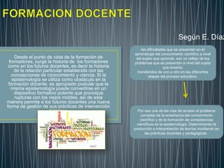 Desde el punto de vista de la formación de
formadores, surge la historia de los formadores
como en los futuros docentes, es decir la historia
de la relación particular establecida con las
concepciones de conocimiento y ciencia. Si la
epistemología se utiliza como obstáculo en la
formación docente, es apropiado postular que la
misma epistemología puede convertirse en un
dispositivo formativo potente que provoque
rupturas con los viejos moldes, así de esta
manera permite a los futuros docentes una nueva
forma de gestión de sus prácticas de intervención
didáctica.
las dificultades que se presentan en el
aprendizaje del conocimiento científico a nivel
del sujeto que aprende, son un reflejo de los
problemas que se presentan a nivel del sujeto
que enseña,
transferidos de uno a otro en las diferentes
etapas del proceso educativo.
Por eso una de las vías de acceso al problema
complejo de la enseñanza del conocimiento
científico y de la formación de competencias
científicas es la epistemología. Determinando la
producción e interpretación de teorías incidiendo en
las prácticas docentes y pedagógicas.
Según E. Díaz
 
