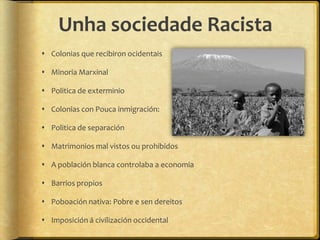 Unha sociedade Racista
 Colonias que recibiron ocidentais

 Minoria Marxinal

 Politica de exterminio

 Colonias con Pouca inmigración:

 Politica de separación

 Matrimonios mal vistos ou prohibidos

 A población blanca controlaba a economia

 Barrios propios

 Poboación nativa: Pobre e sen dereitos

 Imposición á civilización occidental
 