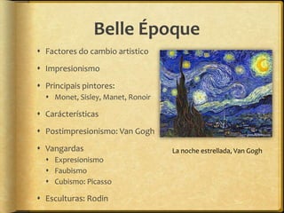 Belle Époque
 Factores do cambio artistico
 Impresionismo
 Principais pintores:
   Monet, Sisley, Manet, Ronoir

 Carácterísticas
 Postimpresionismo: Van Gogh
 Vangardas                        La noche estrellada, Van Gogh
   Expresionismo
   Faubismo
   Cubismo: Picasso

 Esculturas: Rodin
 
