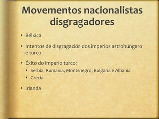 Movementos nacionalistas
    disgragadores
 Bélxica

 Intentos de disgragación dos imperios astrohúngaro
  e turco

 Éxito do imperio turco:
   Serbia, Rumanía, Montenegro, Bulgaria e Albania
   Grecia

 Irlanda
 