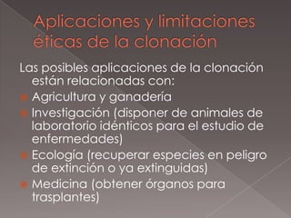 Aplicaciones y limitaciones éticas de la clonaciónLas posibles aplicaciones de la clonación están relacionadas con:Agricultura y ganaderíaInvestigación (disponer de animales de laboratorio idénticos para el estudio de enfermedades)Ecología (recuperar especies en peligro de extinción o ya extinguidas)Medicina (obtener órganos para trasplantes)