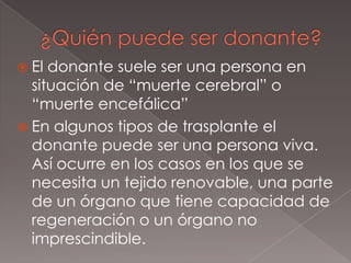 ¿Quién puede ser donante?El donante suele ser una persona en situación de “muerte cerebral” o “muerte encefálica”En algunos tipos de trasplante el donante puede ser una persona viva. Así ocurre en los casos en los que se necesita un tejido renovable, una parte de un órgano que tiene capacidad de regeneración o un órgano no imprescindible.