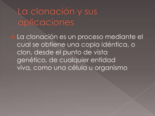 La clonación y sus aplicacionesLa clonación es un proceso mediante el cual se obtiene una copia idéntica, o clon, desde el punto de vista genético, de cualquier entidad viva, como una célula u organismo