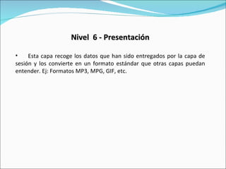 Nivel  6 - Presentación Esta capa recoge los datos que han sido entregados por la capa de sesión y los convierte en un formato estándar que otras capas puedan entender. Ej: Formatos MP3, MPG, GIF, etc. 