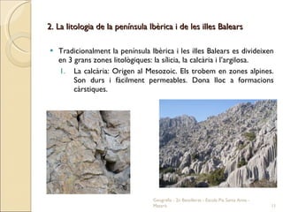 2. La litologia de la península Ibèrica i de les illes Balears Tradicionalment la península Ibèrica i les illes Balears es divideixen en 3 grans zones litològiques: la sílicia, la calcària i l’argilosa. La calcària: Origen al Mesozoic. Els trobem en zones alpines. Son durs i fàcilment permeables. Dona lloc a formacions càrstiques. Geografia - 2n Batxillerat - Escola Pia Santa Anna - Mataró 
