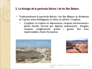 2. La litologia de la península Ibèrica i de les illes Balears Tradicionalment la península Ibèrica i les illes Balears es divideixen en 3 grans zones litològiques: la sílicia, la calcària i l’argilosa. L’argilosa: La trobem en depressions, conques intramuntanes i planes litorals. Format per dipòsits sedimentaris  d’argiles, margues, conglomerats, gresos i guixos. Son tous, impermeables i fàcils d’erosionar. Geografia - 2n Batxillerat - Escola Pia Santa Anna - Mataró 