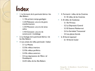 Índex 1. La formació de la península ibèrica i les illes Balears 1.1 Els primers temps geològics 1.2 El Paleozoic: una era de grans transformacions 1.3 El Mesozoic: una era de tensa calma 1.4 El Cenozoic: una era de construcció i modelatge 2. La litologia de la península Ibèrica i de les illes Balears 3. Les unitats de relleu peninsular i balear 3.1 La Meseta 3.2 Els relleus interiors 3.3 Els relleus perifèrics 3.4 Els relleus exteriors 3.5 Les depressions de l’Ebre i el Guadalquivir 3.6 El relleu de les illes Balears 4. Formació i relleu de les Canàries 4.1 El relleu de les Canàries 5. El relleu de Catalunya 5.1 Els Pirineus 5.2 La Depressió Central 5.3 El Sistema Mediterrani 5.4 La Serralada Transversal 5.5 Les planes litorals 6. El litoral espanyol 6.1 El litoral insular Geografia - 2n Batxillerat - Escola Pia Santa Anna - Mataró 