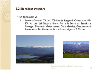 3.2 Els relleus interiors En destaquem 2: Sistema Central: Té uns 700 km de longitud. Orientació NE-SO. Va des del Sistema Ibèric fins a la Serra da Estrella a Portugal. El formen vàries serres: Gata, Gredos, Guadarrama i Somosierra. Pic Almanzor és la màxima alçada a 2.591 m. Geografia - 2n Batxillerat - Escola Pia Santa Anna - Mataró 