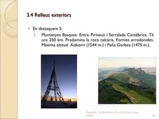 3.4 Relleus exteriors En destaquem 5: Muntanyes Basques: Entre Pirineus i Serralada Cantàbrica. Té uns 250 km. Predomina la roca calcària. Formes arrodonides. Màxima altitud  Aizkorri (1544 m.) i Peña Gorbea (1475 m.). Geografia - 2n Batxillerat - Escola Pia Santa Anna - Mataró 