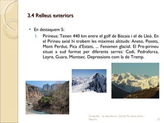 3.4 Relleus exteriors En destaquem 5: Pirineus: Tenen 440 km entre el golf de Biscaia i el de Lleó. En el Pirineu axial hi trobem les màximes altituds: Aneto, Posets, Mont Perdut, Pica d’Estats, ... Fenomen glacial. El Pre-pirineu situat a sud format per diferents serres: Cadí, Pedraforca, Leyre, Guara, Montsec. Depressions com la de Tremp. Geografia - 2n Batxillerat - Escola Pia Santa Anna - Mataró 