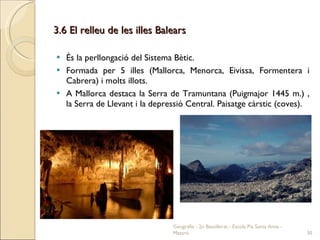 3.6 El relleu de les illes Balears És la perllongació del Sistema Bètic. Formada per 5 illes (Mallorca, Menorca, Eivissa, Formentera i Cabrera) i molts illots. A Mallorca destaca la Serra de Tramuntana (Puigmajor 1445 m.) , la Serra de Llevant i la depressió Central. Paisatge càrstic (coves). Geografia - 2n Batxillerat - Escola Pia Santa Anna - Mataró 