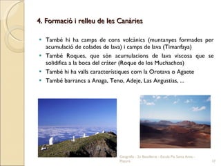 4. Formació i relleu de les Canàries També hi ha camps de cons volcànics (muntanyes formades per acumulació de colades de lava) i camps de lava (Timanfaya) També Roques, que són acumulacions de lava viscosa que se solidifica a la boca del cràter (Roque de los Muchachos) També hi ha valls característiques com la Orotava o Agaete També barrancs a Anaga, Teno, Adeje, Las Angustias, ... Geografia - 2n Batxillerat - Escola Pia Santa Anna - Mataró 