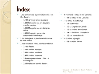 Índex 1. La formació de la península ibèrica i les illes Balears 1.1 Els primers temps geològics 1.2 El Paleozoic: una era de grans transformacions 1.3 El Mesozoic: una era de tensa calma 1.4 El Cenozoic: una era de construcció i modelatge 2. La litologia de la península Ibèrica i de les illes Balears 3. Les unitats de relleu peninsular i balear 3.1 La Meseta 3.2 Els relleus interiors 3.3 Els relleus perifèrics 3.4 Els relleus exteriors 3.5 Les depressions de l’Ebre i el Guadalquivir 3.6 El relleu de les illes Balears 4. Formació i relleu de les Canàries 4.1 El relleu de les Canàries 5. El relleu de Catalunya 5.1 Els Pirineus 5.2 La Depressió Central 5.3 El Sistema Mediterrani 5.4 La Serralada Transversal 5.5 Les planes litorals 6. El litoral espanyol 6.1 El litoral insular Geografia - 2n Batxillerat - Escola Pia Santa Anna - Mataró 