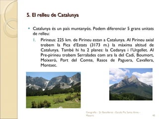 5. El relleu de Catalunya Catalunya és un país muntanyós. Podem diferenciar 5 grans unitats de relleu: Pirineus: 225 km. de Pirineu estan a Catalunya. Al Pirineu axial trobem la Pica d’Estats (3173 m.) la màxima altitud de Catalunya. També hi ha 2 planes: la Cedanya i l’Urgellet. Al Pre-pirineu trobem Serralades com ara la del Cadí, Boumort, Moixeró, Port del Comte, Rasos de Paguera, Cavallera, Montsec. Geografia - 2n Batxillerat - Escola Pia Santa Anna - Mataró 