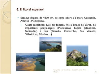 6. El litoral espanyol Espanya disposa de 4870 km. de costa obert a 3 mars: Cantàbric, Atlàntic i Mediterrani. Costa cantàbrica: Des del Bidasoa fins a Estaca de Bares. Té importants penya-segats (Matxixaco), badies (Donostia, Santander) i ries (Gernika, Ondarribia, San Vicente, Villaviciosa, Ribadeo, ...) Geografia - 2n Batxillerat - Escola Pia Santa Anna - Mataró 