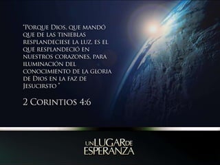 “Porque Dios, que mandó que de las tinieblas resplandeciese la luz, es el que resplandeció en nuestros corazones, para iluminación del conocimiento de la gloria de Dios en la faz de Jesucirsto ” 2 Corintios 4:6