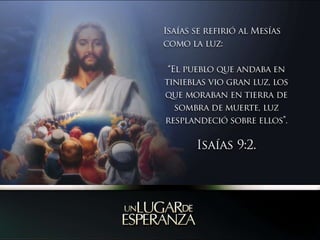 Isaías se refirió al Mesías como la luz: “El pueblo que andaba en tinieblas vio gran luz, los que moraban en tierra de sombra de muerte, luz resplandeció sobre ellos”.  Isaías 9:2.