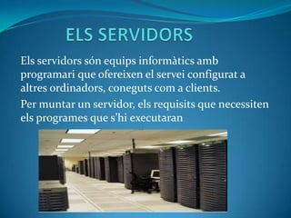 ELS SERVIDORS Els servidors són equips informàtics amb programari que ofereixen el servei configurat a altres ordinadors, coneguts com a clients. Per muntar un servidor, els requisits que necessiten els programes que s’hi executaran 