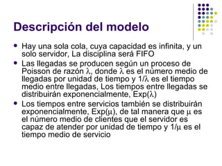 Descripción del modelo Hay una sola cola, cuya capacidad es infinita, y un solo servidor, La disciplina será FIFO Las llegadas se producen según un proceso de Poisson de razón   , donde    es el número medio de llegadas por unidad de tiempo y 1/   es el tiempo medio entre llegadas, Los tiempos entre llegadas se distribuirán exponencialmente, Exp(  ) Los tiempos entre servicios también se distribuirán exponencialmente, Exp(  ), de tal manera que    es el número medio de clientes que el servidor es capaz de atender por unidad de tiempo y 1/   es el tiempo medio de servicio 