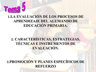 Tema 5 1.LA EVALUACIÓN DE LOS PROCESOS DE APRENDIZAJE DEL ALUMANDO DE EDUCACIÓN PRIMARIA. 2. CARACTERÍSTICAS, ESTRATEGIAS, TÉCNICAS E INSTRUMENTOS DE EVALUACIÓN. 3.PROMOCIÓN Y PLANES ESPECÍFICOS DE REFUERZO 