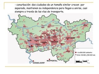 - conurbación: dos ciudades de un tamaño similar crecen  por  separado, mantienen su independencia pero llegan a unirse, casi  siempre a través de las vías de transporte. 