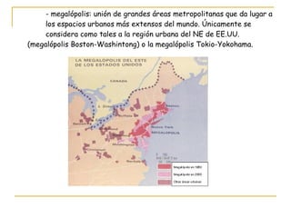- megalópolis: unión de grandes áreas metropolitanas que da lugar a  los espacios urbanos más extensos del mundo. Únicamente se  considera como tales a la región urbana del NE de EE.UU.  (megalópolis Boston-Washintong) o la megalópolis Tokio-Yokohama. 