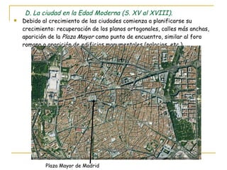 D. La ciudad en la Edad Moderna (S. XV al XVIII). Debido al crecimiento de las ciudades comienza a planificarse su crecimiento: recuperación de los planos ortogonales, calles más anchas, aparición de la  Plaza Mayor  como punto de encuentro, similar al foro romano o aparición de edificios monumentales (palacios, etc.). Plaza Mayor de Madrid 