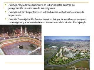 Función religiosa:  Predominante en los principales centros de peregrinación de cada una de las religiones. Función militar:  Importante en la Edad Media, actualmente carece de importancia. Función tecnológica:  Centros urbanos en los que se construyen parques tecnológicos que se convierten en los motores de la ciudad. Por ejemplo en España Tres Cantos. 