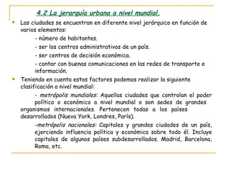 4.2 La jerarquía urbana a nivel mundial. Las ciudades se encuentran en diferente nivel jerárquico en función de varios elementos: - número de habitantes. - ser los centros administrativos de un país. - ser centros de decisión económica. - contar con buenas comunicaciones en las redes de transporte e  información. Teniendo en cuenta estos factores podemos realizar la siguiente clasificación a nivel mundial: -  metrópolis mundiales:  Aquellas ciudades que controlan el poder  político o económico a nivel mundial o son sedes de grandes  organismos internacionales. Pertenecen todas a los países  desarrollados (Nueva York, Londres, París). - metrópolis nacionales:  Capitales y grandes ciudades de un país,  ejerciendo influencia política y económica sobre todo él. Incluye  capitales de algunos países subdesarrollados. Madrid, Barcelona,  Roma, etc. 