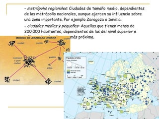 -  metrópolis regionales:  Ciudades de tamaño medio, dependientes  de las metrópolis nacionales, aunque ejercen su influencia sobre  una zona importante. Por ejemplo Zaragoza o Sevilla. -  ciudades medias y pequeñas:  Aquellas que tienen menos de  200.000 habitantes, dependientes de las del nivel superior e  influyendo sobre la zona más próxima. 