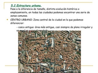 5.2 Estructura urbana. Pese a la diferencia de tamaño, distinta evolución histórica o emplazamiento, en todas las ciudades podemos encontrar una serie de zonas comunes. CENTRO URBANO: Zona central de la ciudad en la que podemos diferenciar: - casco antiguo: área más antigua, casi siempre de plano irregular y  en muchos casos degradada. 