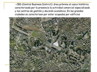 - CBD (Central Business District): área próxima al casco histórico  caracterizada por la presencia la actividad comercial especializada  y los centros de gestión y decisión económica. En las grandes  ciudades se caracterizan por estar ocupados por edificios  vanguardistas. 