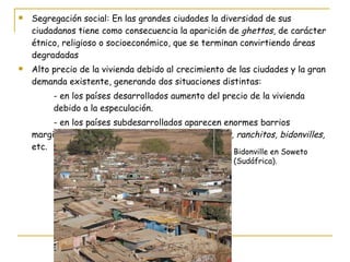 Segregación social: En las grandes ciudades la diversidad de sus ciudadanos tiene como consecuencia la aparición de  ghettos , de carácter étnico, religioso o socioeconómico, que se terminan convirtiendo áreas degradadas Alto precio de la vivienda debido al crecimiento de las ciudades y la gran demanda existente, generando dos situaciones distintas: - en los países desarrollados aumento del precio de la vivienda  debido a la especulación. - en los países subdesarrollados aparecen enormes barrios marginales de infraviviendas, por ejemplo  favelas, ranchitos, bidonvilles,  etc. Bidonville en Soweto  (Sudáfrica). 