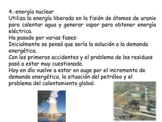 4.-energía nuclear Utiliza la energía liberada en la fisión de átomos de uranio para calentar agua y generar vapor para obtener energía eléctrica. Ha pasado por varias fases: Inicialmente se pensó que sería la solución a la demanda energética. Con los primeros accidentes y el problema de los residuos pasó a estar muy cuestionada. Hoy en día vuelve a estar en auge por el incremento de demanda energética, la situación del petróleo y el problema del calentamiento global. 